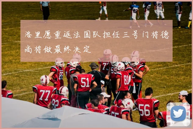 洛里愿重返法国队担任三号门将德尚将做最终决定