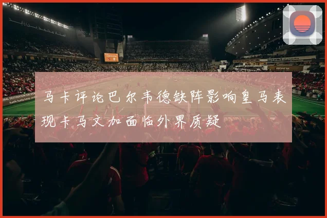 马卡评论巴尔韦德缺阵影响皇马表现卡马文加面临外界质疑