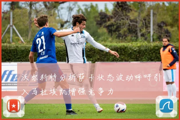 沃尔科特分析萨卡状态波动呼吁引入马杜埃凯增强竞争力