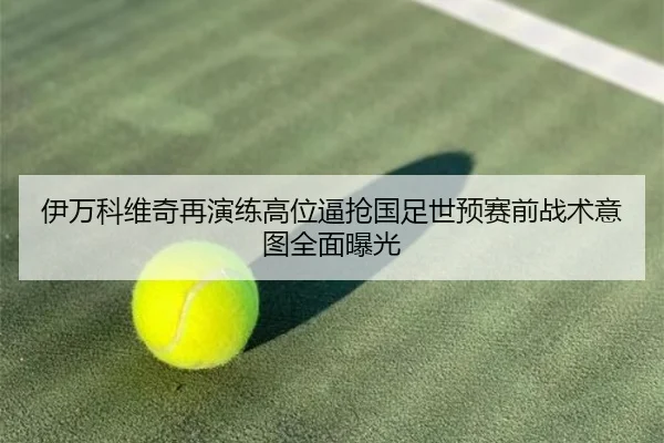 伊万科维奇再演练高位逼抢国足世预赛前战术意图全面曝光