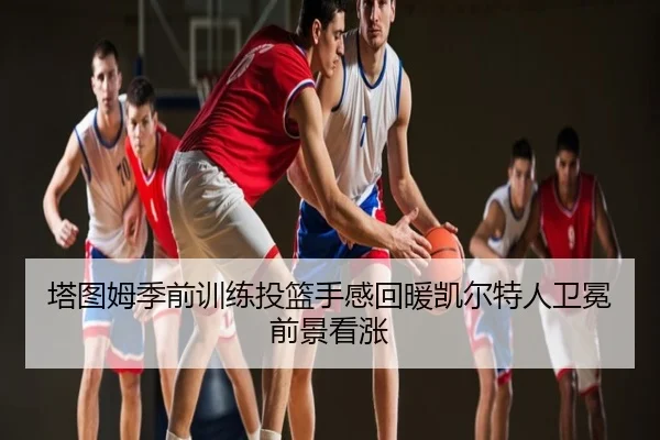 塔图姆季前训练投篮手感回暖凯尔特人卫冕前景看涨